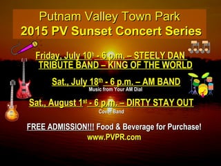 Putnam Valley Town ParkPutnam Valley Town Park
2015 PV Sunset Concert Series2015 PV Sunset Concert Series
Friday, July 10Friday, July 10hh
- 6 p.m. – STEELY DAN- 6 p.m. – STEELY DAN
TRIBUTE BAND – KING OF THE WORLDTRIBUTE BAND – KING OF THE WORLD
Sat., July 18Sat., July 18thth
- 6 p.m. – AM BAND- 6 p.m. – AM BAND
Music from Your AM DialMusic from Your AM Dial
Sat., August 1Sat., August 1stst
- 6 p.m. – DIRTY STAY OUT- 6 p.m. – DIRTY STAY OUT
Cover BandCover Band
FREE ADMISSION!!!FREE ADMISSION!!! Food & Beverage for Purchase!Food & Beverage for Purchase!
www.PVPR.comwww.PVPR.com
 