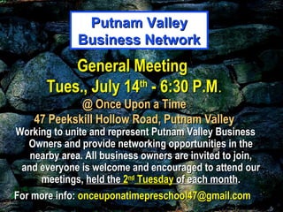 General MeetingGeneral Meeting
Tues., July 14Tues., July 14thth
- 6:30 P.M- 6:30 P.M..
@ Once Upon a Time@ Once Upon a Time
47 Peekskill Hollow Road, Putnam Valley47 Peekskill Hollow Road, Putnam Valley
Working to unite and represent Putnam Valley BusinessWorking to unite and represent Putnam Valley Business
Owners and provide networking opportunities in theOwners and provide networking opportunities in the
nearby area. All business owners are invited to join,nearby area. All business owners are invited to join,
and everyone is welcome and encouraged to attend ourand everyone is welcome and encouraged to attend our
meetings,meetings, held theheld the 22ndnd
TuesdayTuesday of each monthof each month..
For more info:For more info: onceuponatimepreschool47@gmail.comonceuponatimepreschool47@gmail.com
Putnam ValleyPutnam Valley
Business NetworkBusiness Network
 
