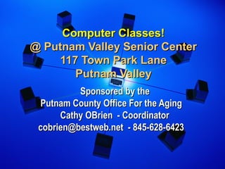 Computer Classes!Computer Classes!
@ Putnam Valley Senior Center@ Putnam Valley Senior Center
117 Town Park Lane117 Town Park Lane
Putnam ValleyPutnam Valley
Sponsored by theSponsored by the
Putnam County Office For the AgingPutnam County Office For the Aging
 Cathy OBrien - Coordinator Cathy OBrien - Coordinator
cobrien@bestweb.net - 845-628-6423cobrien@bestweb.net - 845-628-6423
 