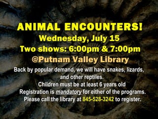 ANIMAL ENCOUNTERS!ANIMAL ENCOUNTERS!
Wednesday, July 15Wednesday, July 15
Two shows: 6:00pm & 7:00pmTwo shows: 6:00pm & 7:00pm
@Putnam Valley Library@Putnam Valley Library
Back by popular demand, we will have snakes, lizards,Back by popular demand, we will have snakes, lizards,
and other reptiles.and other reptiles.
Children must be at least 6 years oldChildren must be at least 6 years old
Registration isRegistration is mandatorymandatory for either of the programs.for either of the programs.
Please call the library atPlease call the library at 845-528-3242845-528-3242 to register.to register.
 