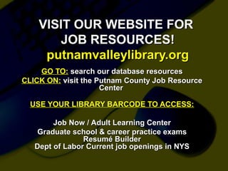 VISIT OUR WEBSITE FORVISIT OUR WEBSITE FOR
JOB RESOURCES!JOB RESOURCES!
putnamvalleylibrary.orgputnamvalleylibrary.org
GO TO:GO TO: search our database resourcessearch our database resources
CLICK ON:CLICK ON: visit the Putnam County Job Resourcevisit the Putnam County Job Resource
CenterCenter
USE YOUR LIBRARY BARCODE TO ACCESS:USE YOUR LIBRARY BARCODE TO ACCESS:
Job Now / Adult Learning CenterJob Now / Adult Learning Center
Graduate school & career practice examsGraduate school & career practice exams
Resumé BuilderResumé Builder
Dept of Labor Current job openings in NYSDept of Labor Current job openings in NYS
 