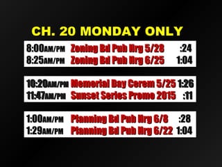 CH. 20 MONDAY ONLYCH. 20 MONDAY ONLY
8:008:00AM/PMAM/PM Zoning Bd Pub Hrg 5/28Zoning Bd Pub Hrg 5/28 :24:24
8:258:25AM/PMAM/PM Zoning Bd Pub Hrg 6/25Zoning Bd Pub Hrg 6/25 1:041:04
1:001:00AM/PMAM/PM Planning Bd Pub Hrg 6/8Planning Bd Pub Hrg 6/8 :28:28
1:291:29AM/PMAM/PM Planning Bd Pub Hrg 6/22Planning Bd Pub Hrg 6/22 1:041:04
10:2010:20AM/PMAM/PM Memorial Day Cerem 5/25Memorial Day Cerem 5/25 1:261:26
11:4711:47AM/PMAM/PM Sunset Series Promo 2015Sunset Series Promo 2015 :11:11
 