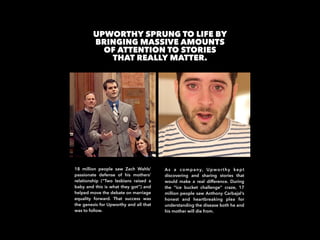 UPWORTHY SPRUNG TO LIFE BY  
BRINGING MASSIVE AMOUNTS
OF ATTENTION TO STORIES
THAT REALLY MATTER.
18 million people saw Za...