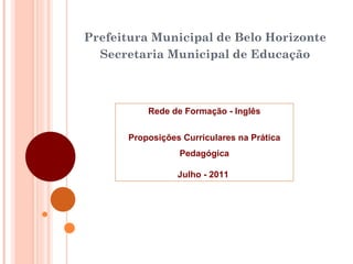 Prefeitura Municipal de Belo Horizonte Secretaria Municipal de Educação Rede de Formaç ão - Inglês Proposições Curriculares na Prática Pedagógica Julho - 2011  