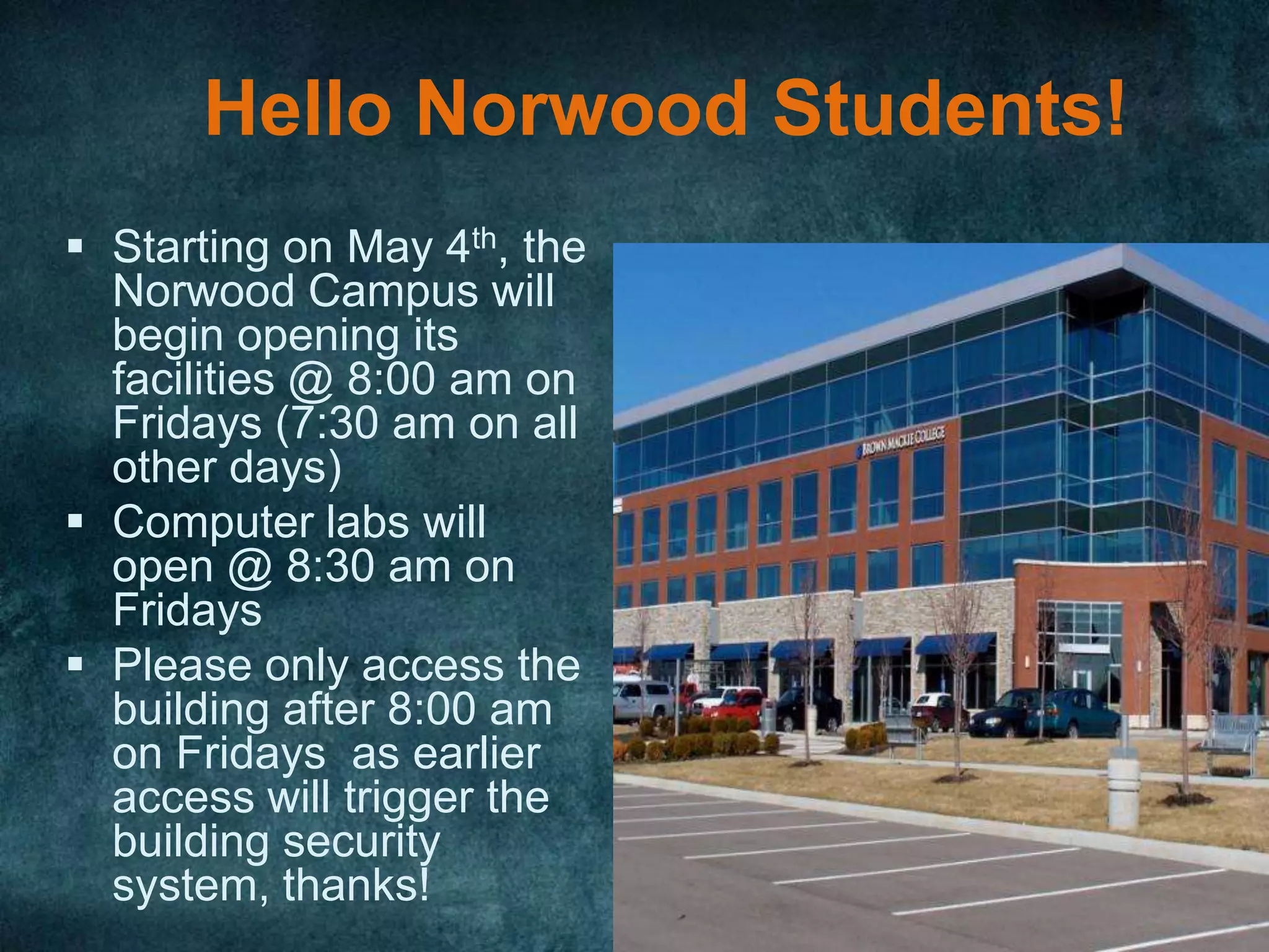 Hello Norwood Students!
 Starting on May 4th, the
  Norwood Campus will
  begin opening its
  facilities @ 8:00 am on
  Fridays (7:30 am on all
  other days)
 Computer labs will
  open @ 8:30 am on
  Fridays
 Please only access the
  building after 8:00 am
  on Fridays as earlier
  access will trigger the
  building security
  system, thanks!
 