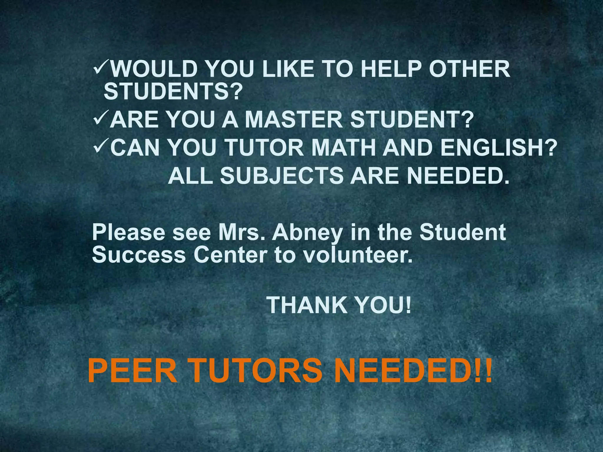 WOULD YOU LIKE TO HELP OTHER
 STUDENTS?
ARE YOU A MASTER STUDENT?
CAN YOU TUTOR MATH AND ENGLISH?
     ALL SUBJECTS ARE NEEDED.

Please see Mrs. Abney in the Student
Success Center to volunteer.

               THANK YOU!

PEER TUTORS NEEDED!!
 