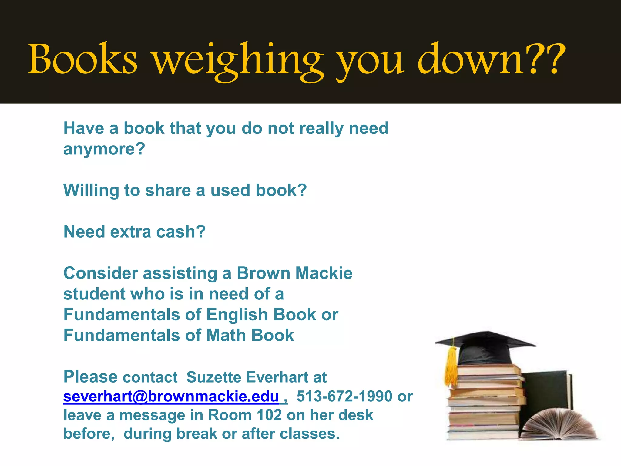 Books weighing you down??
 Have a book that you do not really need
 anymore?

 Willing to share a used book?

 Need extra cash?

 Consider assisting a Brown Mackie
 student who is in need of a
 Fundamentals of English Book or
 Fundamentals of Math Book

 Please contact Suzette Everhart at
 severhart@brownmackie.edu , 513-672-1990 or
 leave a message in Room 102 on her desk
 before, during break or after classes.
 