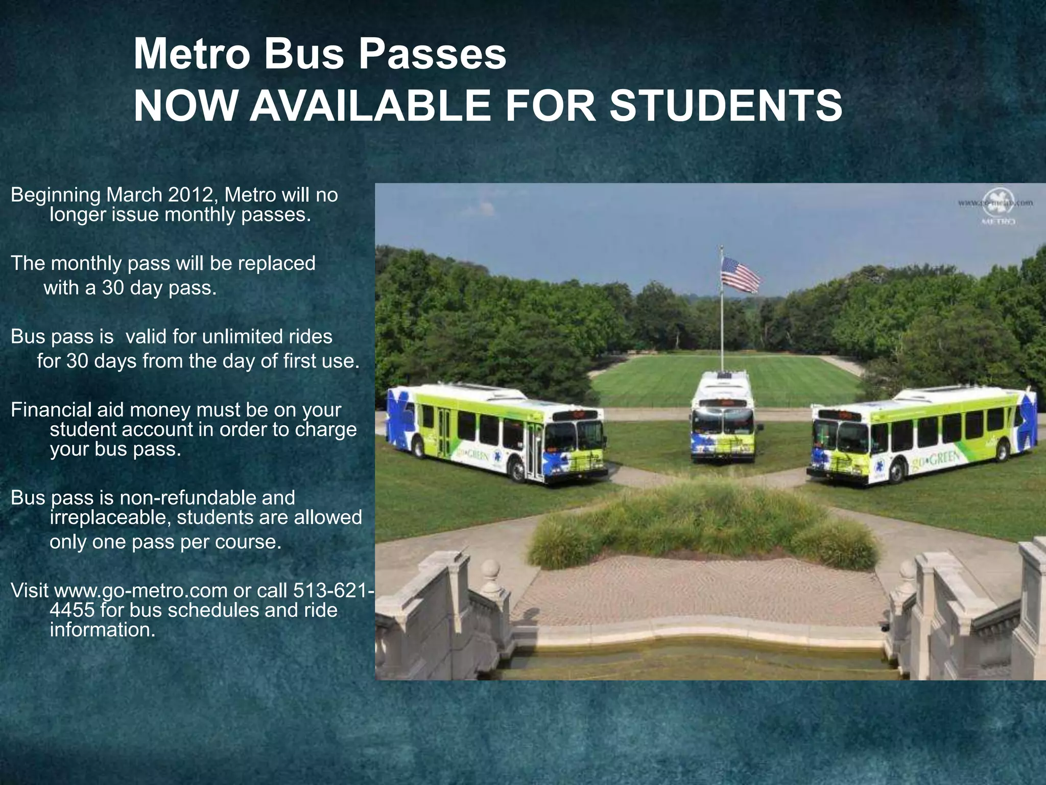 Metro Bus Passes
             NOW AVAILABLE FOR STUDENTS
Beginning March 2012, Metro will no
    longer issue monthly passes.

The monthly pass will be replaced
   with a 30 day pass.

Bus pass is valid for unlimited rides
  for 30 days from the day of first use.

Financial aid money must be on your
    student account in order to charge
    your bus pass.

Bus pass is non-refundable and
    irreplaceable, students are allowed
    only one pass per course.

Visit www.go-metro.com or call 513-621-
     4455 for bus schedules and ride
     information.
 