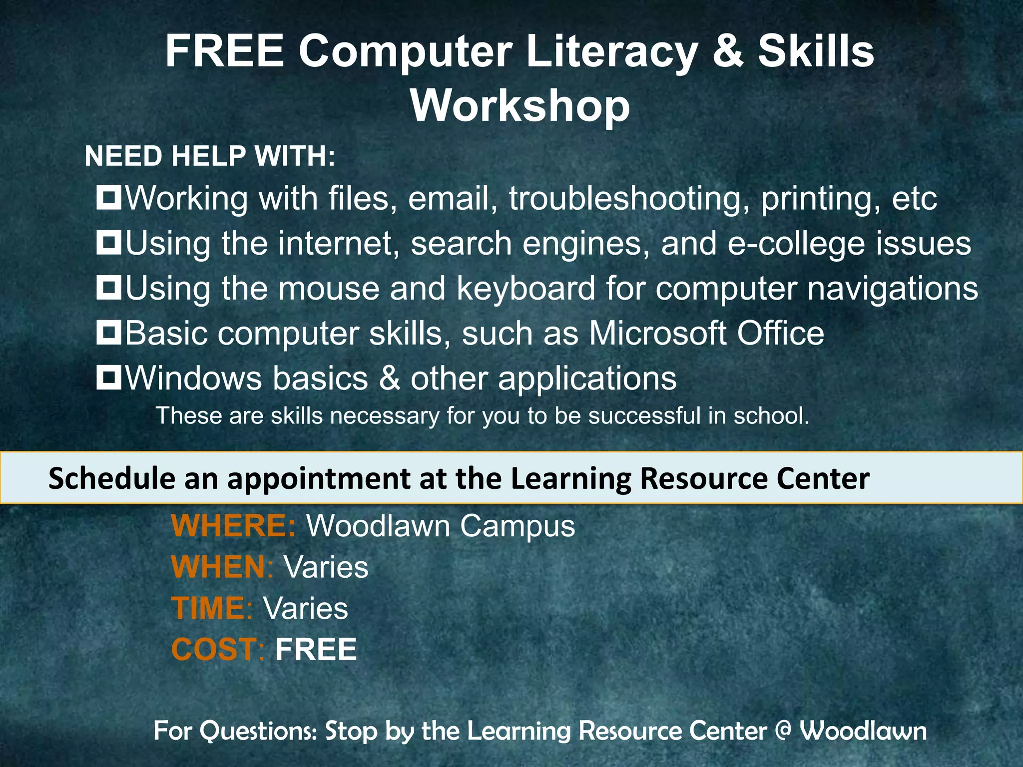 FREE Computer Literacy & Skills
               Workshop
  NEED HELP WITH:
   Working with files, email, troubleshooting, printing, etc
   Using the internet, search engines, and e-college issues
   Using the mouse and keyboard for computer navigations
   Basic computer skills, such as Microsoft Office
   Windows basics & other applications
       These are skills necessary for you to be successful in school.

Schedule an appointment at the Learning Resource Center
        WHERE: Woodlawn Campus
        WHEN: Varies
        TIME: Varies
        COST: FREE

       For Questions: Stop by the Learning Resource Center @ Woodlawn
 