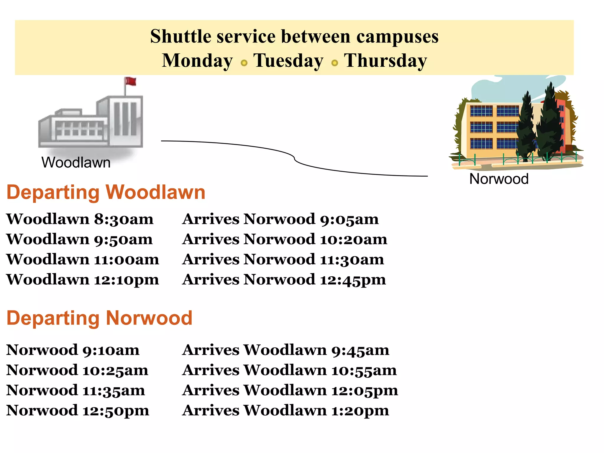 Shuttle service between campuses
                   Monday Tuesday Thursday



   Woodlawn
                                                     Norwood
Departing Woodlawn
Woodlawn 8:30am      Arrives Norwood 9:05am
Woodlawn 9:50am      Arrives Norwood 10:20am
Woodlawn 11:00am     Arrives Norwood 11:30am
Woodlawn 12:10pm     Arrives Norwood 12:45pm

Departing Norwood
Norwood 9:10am       Arrives Woodlawn 9:45am
Norwood 10:25am      Arrives Woodlawn 10:55am
Norwood 11:35am      Arrives Woodlawn 12:05pm
Norwood 12:50pm      Arrives Woodlawn 1:20pm
 