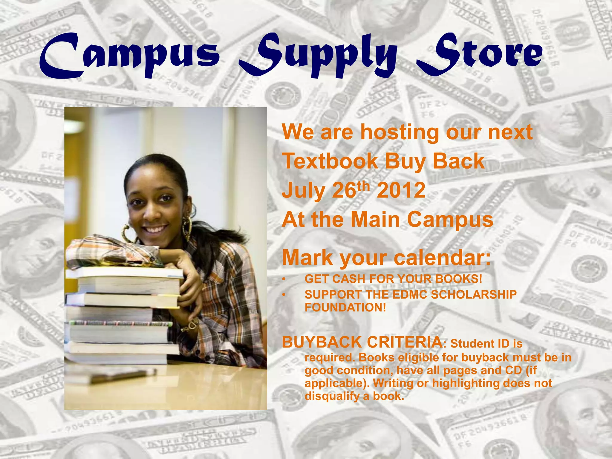 Campus Supply Store
         We are hosting our next
         Textbook Buy Back
         July 26th 2012
         At the Main Campus
         Mark your calendar:
         •   GET CASH FOR YOUR BOOKS!
         •   SUPPORT THE EDMC SCHOLARSHIP
             FOUNDATION!


         BUYBACK CRITERIA: Student ID is
             required. Books eligible for buyback must be in
             good condition, have all pages and CD (if
             applicable). Writing or highlighting does not
             disqualify a book.
 