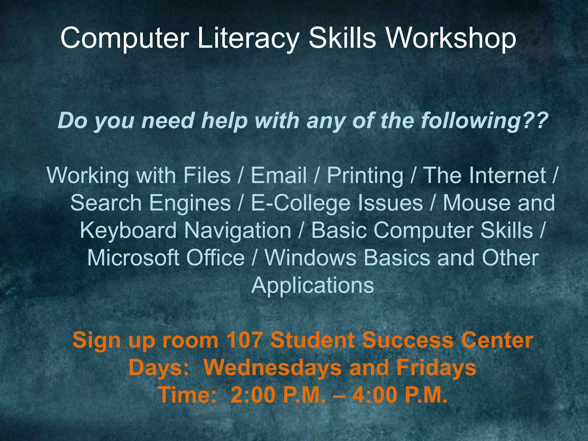 Computer Literacy Skills Workshop

 Do you need help with any of the following??

Working with Files / Email / Printing / The Internet /
 Search Engines / E-College Issues / Mouse and
  Keyboard Navigation / Basic Computer Skills /
   Microsoft Office / Windows Basics and Other
                     Applications

  Sign up room 107 Student Success Center
       Days: Wednesdays and Fridays
         Time: 2:00 P.M. – 4:00 P.M.
 