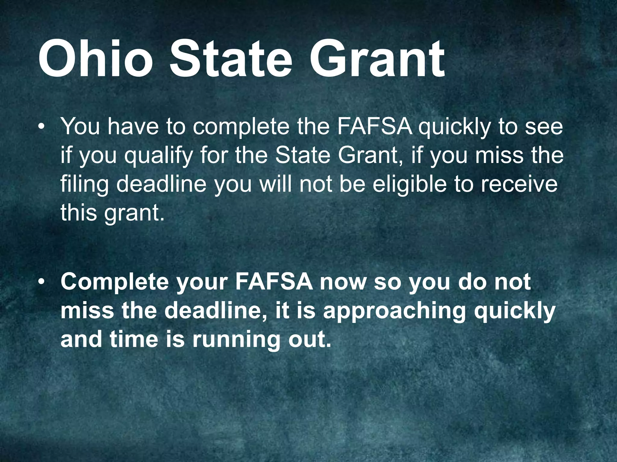 Ohio State Grant
• You have to complete the FAFSA quickly to see
  if you qualify for the State Grant, if you miss the
  filing deadline you will not be eligible to receive
  this grant.

• Complete your FAFSA now so you do not
  miss the deadline, it is approaching quickly
  and time is running out.
 