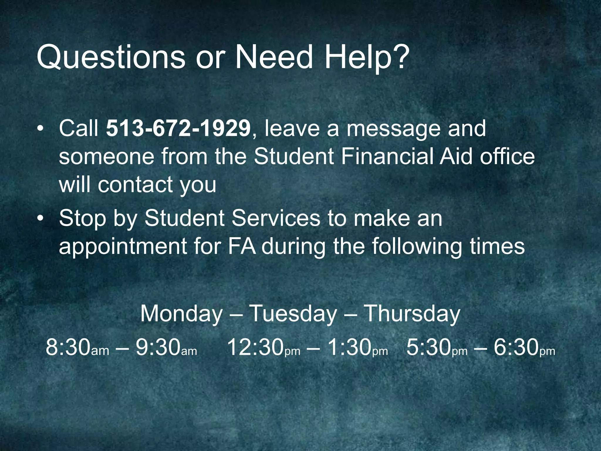 Questions or Need Help?

• Call 513-672-1929, leave a message and
  someone from the Student Financial Aid office
  will contact you
• Stop by Student Services to make an
  appointment for FA during the following times

         Monday – Tuesday – Thursday
8:30am – 9:30am 12:30pm – 1:30pm 5:30pm – 6:30pm
 