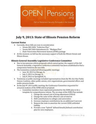 1 | O p e n P e n s i o n s . O r g
July 9, 2013: State of Illinois Pension Reform
Current Status
 Currently, three bills are now in consideration
o Senate Bill 2404: “Cullerton Plan”
o Senate Bill 2404 Amendment #1: “Madigan Plan”
o State Universities Retirement System (SURS) package
 At this moment, no bill has the necessary support of both the Illinois Senate and
Illinois House.
Illinois General Assembly Legislative Conference Committee
 Due to two pension reform proposals which cannot garner the support of the full
General Assembly, a legislative conference committee has been established to find a
compromise between the two bills.
 The Committee conducted following public meetings:
o June 30, 2013 in Chicago, IL.
o July 3, 2013 in Chicago, IL.
o July 8, 2013 in Springfield, IL.
 Testimony at public meetings included representatives from the We Are One Public
Unions Coalition, other public unions, civic organizations, governmental offices and
public pension funds.
 At the July 8th 2013 public meeting, the Conference Committee requested for
actuarial analysis of the SURS reform proposal.
o Committee members have expressed potential for the SURS plan to be a
template for comprehensive reform. The six steps of the SURS Plan include:
1. Change the annual cost of living adjustment (COLA)
2. Change the value of the effective rate of interest
3. Shift contributions to colleges and universities
4. Increase employee contributions by an additional 2 percent
5. Request the state to amortize the current SURS unfunded
liability
6. Provide a new “hybrid” defined benefit/defined contribution
plan for new employees.
 