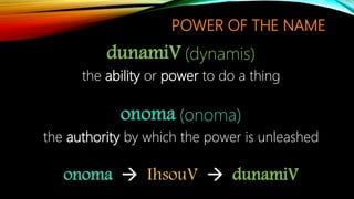 POWER OF THE NAME
dunamiV (dynamis)
the ability or power to do a thing
onoma (onoma)
the authority by which the power is unleashed
onoma  IhsouV  dunamiV
 