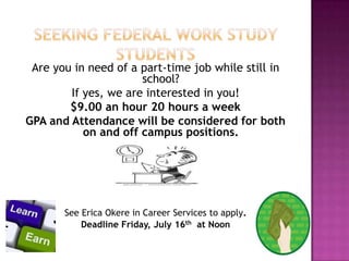 Are you in need of a part-time job while still in
school?
If yes, we are interested in you!
$9.00 an hour 20 hours a week
GPA and Attendance will be considered for both
on and off campus positions.
See Erica Okere in Career Services to apply.
Deadline Friday, July 16th at Noon
 