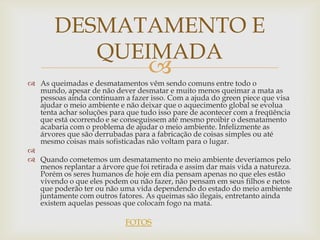 DESMATAMENTO E
          QUEIMADA
                                   
 As queimadas e desmatamentos vêm sendo comuns entre todo o
  mundo, apesar de não dever desmatar e muito menos queimar a mata as
  pessoas ainda continuam a fazer isso. Com a ajuda do green piece que visa
  ajudar o meio ambiente e não deixar que o aquecimento global se evolua
  tenta achar soluções para que tudo isso pare de acontecer com a freqüência
  que está ocorrendo e se conseguissem até mesmo proibir o desmatamento
  acabaria com o problema de ajudar o meio ambiente. Infelizmente as
  árvores que são derrubadas para a fabricação de coisas simples ou até
  mesmo coisas mais sofisticadas não voltam para o lugar.

 Quando cometemos um desmatamento no meio ambiente deveríamos pelo
  menos replantar a árvore que foi retirada e assim dar mais vida a natureza.
  Porém os seres humanos de hoje em dia pensam apenas no que eles estão
  vivendo o que eles podem ou não fazer, não pensam em seus filhos e netos
  que poderão ter ou não uma vida dependendo do estado do meio ambiente
  juntamente com outros fatores. As queimas são ilegais, entretanto ainda
  existem aquelas pessoas que colocam fogo na mata.

                            FOTOS
 