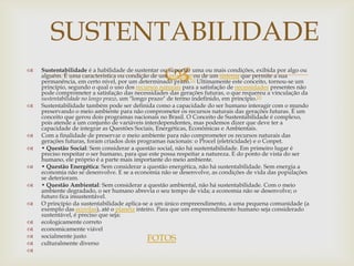 SUSTENTABILIDADE

                                                  
    Sustentabilidade é a habilidade de sustentar ou suportar uma ou mais condições, exibida por algo ou
    alguém. É uma característica ou condição de um processo ou de um sistema que permite a sua
    permanência, em certo nível, por um determinado prazo.[1] Ultimamente este conceito, tornou-se um
    princípio, segundo o qual o uso dos recursos naturais para a satisfação de necessidades presentes não
    pode comprometer a satisfação das necessidades das gerações futuras, o que requereu a vinculação da
    sustentabilidade no longo prazo, um "longo prazo" de termo indefinido, em princípio.[2]
   Sustentabilidade também pode ser definida como a capacidade do ser humano interagir com o mundo
    preservando o meio ambiente para não comprometer os recursos naturais das gerações futuras. É um
    conceito que gerou dois programas nacionais no Brasil. O Conceito de Sustentabilidade é complexo,
    pois atende a um conjunto de variáveis interdependentes, mas podemos dizer que deve ter a
    capacidade de integrar as Questões Sociais, Energéticas, Econômicas e Ambientais.
   Com a finalidade de preservar o meio ambiente para não comprometer os recursos naturais das
    gerações futuras, foram criados dois programas nacionais: o Procel (eletricidade) e o Conpet.
   • Questão Social: Sem considerar a questão social, não há sustentabilidade. Em primeiro lugar é
    preciso respeitar o ser humano, para que este possa respeitar a natureza. E do ponto de vista do ser
    humano, ele próprio é a parte mais importante do meio ambiente.
   • Questão Energética: Sem considerar a questão energética, não há sustentabilidade. Sem energia a
    economia não se desenvolve. E se a economia não se desenvolve, as condições de vida das populações
    se deterioram.
   • Questão Ambiental: Sem considerar a questão ambiental, não há sustentabilidade. Com o meio
    ambiente degradado, o ser humano abrevia o seu tempo de vida; a economia não se desenvolve; o
    futuro fica insustentável.
   O princípio da sustentabilidade aplica-se a um único empreendimento, a uma pequena comunidade (a
    exemplo das ecovilas), até o planeta inteiro. Para que um empreendimento humano seja considerado
    sustentável, é preciso que seja:
   ecologicamente correto
   economicamente viável
   socialmente justo                         FOTOS
   culturalmente diverso

 