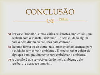 CONCLUSÃO
                                    ÍNDICE




 Por esse Trabalho, vimos várias catástrofes ambientais , que
  acabam com o Planeta , deixando – o sem cuidado algum
  para o bem divino da natureza para conosco .
 De uma forma ou de outra , tais temas chamam atenção para
  o cuidado com o meio ambiente . É preciso saber cuidar de
  algo que vem gratuitamente para embelezar o ambiente.
 A questão é que se você cuida do meio ambiente , ele
  retribui , e agradece também .
 