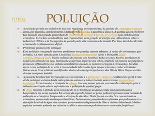 FOTOS;                    POLUIÇÃO
                             
     A poluição gerada nas cidades de hoje são resultado, principalmente, da queima de combustíveis fósseis
      como, por exemplo, carvão mineral e derivados do petróleo ( gasolina e diesel ). A queima destes produtos
      tem lançado uma grande quantidade de monóxido de carbono e dióxido de carbono (gás carbônico) na
      atmosfera. Estes dois combustíveis são responsáveis pela geração de energia que alimenta os setores
      industrial, elétrico e de transportes de grande parte das economias do mundo. Por isso, deixá-los de lado
      atualmente é extremamente difícil.
     Problemas gerados pela poluição
     Esta poluição tem gerado diversos problemas nos grandes centros urbanos. A saúde do ser humano, por
      exemplo, é a mais afetada com a poluição. Doenças respiratórias como a bronquite, rinite
      alérgica, alergias e asma levam milhares de pessoas aos hospitais todos os anos. Outros problemas de
      saúde são: irritação na pele, lacrimação exagerada, infecção nos olhos, ardência na mucosa da garganta e
      processos inflamatórios no sistema circulatório (quando os poluentes chegam à circulação). Em dias
      secos e com poluição do ar alta, é recomendado beber mais água do que o normal, evitar atividades
      físicas ao ar livre, utilizar umidificador dentro de casa (principalmente das 10h às 16h) e limpar o chão
      de casa com pano úmido).
     A poluição também tem prejudicado os ecossistemas e o patrimônio histórico e cultural em geral. Fruto
      desta poluição, a chuva ácida mata plantas, animais e vai corroendo, com o tempo, monumentos
      históricos. Recentemente, a Acrópole de Atenas teve que passar por um processo de restauração, pois a
      milenar construção estava sofrendo com a poluição da capital grega.
     O clima também é afetado pela poluição do ar. O fenômeno do efeito estufa está aumentando a
      temperatura em nosso planeta. Ele ocorre da seguinte forma: os gases poluentes formam uma camada de
      poluição na atmosfera, bloqueando a dissipação do calor. Desta forma, o calor fica concentrado na
      atmosfera, provocando mudanças climáticas. Futuramente, pesquisadores afirmam que poderemos ter a
      elevação do nível de água dos oceanos, provocando o alagamento de ilhas e cidades litorâneas. Muitas
      espécies animais poderão ser extintas e tufões e maremotos poderão ocorrer com mais freqüência.
 