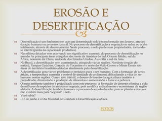 EROSÃO E
             DESERTIFICAÇÃO

                                             
    Desertificação é um fenômeno em que um determinado solo é transformado em deserto, através
    da ação humana ou processo natural. No processo de desertificação a vegetação se reduz ou acaba
    totalmente, através do desmatamento Neste processo, o solo perde suas propriedades, tornando-
    se infértil (perda da capacidade produtiva).
   Nas última décadas vem ocorrendo um significativo aumento do processo de desertificação no
    mundo As principais áreas atingidas são: oeste da América do Sul, Oriente Médio, sul da
    África, noroeste da China, sudoeste dos Estados Unidos, Austrália e sul da Ásia.
   No Brasil, a desertificação vem aumentando, atingindo várias regiões. Nordeste (região do
    sertão), Pampas Gaúchos, Cerrado do Tocantins e o norte do Mato-Grosso e Minas Gerais são
    áreas do território brasileiro afetadas atualmente pela desertificação.
   A desertificação gera vários problemas e prejuízos para o ser humano. Com a formação de áreas
    áridas, a temperatura aumenta e o nível de umidade do ar diminui, dificultando a vida do ser
    humano nestas regiões. Com o solo infértil, o desenvolvimento da agricultura também é
    prejudicado, diminuindo a produção de alimentos e aumentando a fome e a pobreza.
   O meio ambiente também é prejudicado com este processo. A formação de desertos elimina a vida
    de milhares de espécies de animais e vegetais, pois modifica radicalmente o ecossistema da região
    afetada. A desertificação também favorece o processo de erosão do solo, pois as plantas e árvores
    não existem mais para "segurar" o solo.
   Você sabia?
   - 17 de junho é o Dia Mundial de Combate à Desertificação e à Seca.


                                                                 FOTOS
 