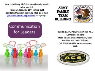 Communication
for Leaders Building 137C Poly Place in the ACS
Conference Room
Open to all Service Members, their
Families and DoD Civilians.
Call 718-630-4754 to reserve your
seat.
New to Military life? Ever wonder why we do
what we do?
Join our class July 18th to find out!
Call John Mapes at 718-630-4498 or e-mail
john.e.mapes2.civ@mail.mil to sign up!
ARMY
FAMILY
TEAM
BUILDING
 