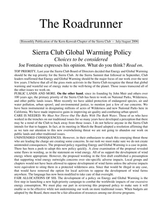 The Roadrunner
     Bimonthly Publication of the Kern-Kaweah Chapter of the Sierra Club — July/August 2006


              Sierra Club Global Warming Policy
                                Choices to be considered
   Joe Fontaine expresses his opinion. What do you think? Read on.
TOP PRIORITY. Last year the Sierra Club Board of Directors decided that Energy and Global Warming
should be the top priority for the Sierra Club. At the Sierra Summit that followed in September, Club
leaders reaffirmed that Energy and Global Warming should be the major focus of our work over the next
few years. I believe that all of the grass roots activists in the Sierra Club recognize the threat that global
warming and wasteful use of energy make to the well-being of the planet. Those issues transcend all of
the other issues we work on.
PUBLIC LANDS AND MORE. On the other hand, since its founding by John Muir and others over
100 years ago, the primary priority of the Sierra Club has been to work on National Parks, Wilderness,
and other public lands issues. More recently we have added protection of endangered species, air and
water pollution, urban sprawl, and environmental justice, to mention just a few of our concerns. We
have been instrumental in designating millions of acres of Wilderness and new National Parks here in
California. We have made impressive gains in improving air quality and combating urban sprawl.
CARE IS NEEDED. We Must Not Throw Out The Baby With The Bath Water. Those of us who have
worked in the trenches on our traditional issues for so many years have developed a perception that there
may be a trend of the Club to back away from those issues. I do not believe anyone in the Sierra Club
intends for that to happen. In fact, at its meeting in March the Board adopted a resolution affirming that
as we turn our attention to this new overwhelming threat we are not going to abandon our work on
public lands and other traditional issues.
UNINTENDED CONSEQUENCES. However, in their enthusiasm to attack this emerging threat those
who are leading the charge are creating some concerns. In our rush we must make sure we do not create
unintended consequences. The proposed policy regarding Energy and Global Warming is a case in point.
There has been a push to adopt this new policy quickly. A close examination of the proposal revealed
some flaws in wording, as in the statement on wind energy. All of us support the development of wind
energy where appropriate. However, the proposed wording in the first draft established a presumption
that supporting wind energy outweighs concerns over site-specific adverse impacts. Local groups and
chapters would not have been allowed to oppose development of wind farms unless the adverse impacts
were equivalent to siting them in a protected wilderness area. Since that would be illegal in any case,
that would have removed the option for local activists to oppose the development of wind farms
anywhere. The language has now been modified to take care of that oversight.
FAIR ALLOCATIONS OF $$$. The development of a policy on Energy and Global Warming is the
first step in launching a new high-priority campaign to combat the worldwide impacts of our excessive
energy consumption. We must play our part in reviewing this proposed policy to make sure it will
enable us to be effective while not undermining our work on more traditional issues. When budgets are
adopted by the Board, there must be a fair allocation of resources among our diverse programs.
 