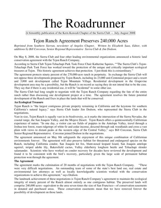 The Roadrunner
          A bimonthly publication of the Kern-Kaweah Chapter of the Sierra Club — July-August 2008

                Tejon Ranch Agreement Preserves 240,000 Acres
Reprinted from Southern Sierran, newsletter of Angeles Chapter. Written by Elizabeth Saas, Editor, with
additions by Bill Corcoran, Senior Regional Representative Sierra Club & Jim Dodson.

On May 8, 2008, the Sierra Club and four other leading environmental organizations announced a historic land
conservation agreement with the Tejon Ranch Company.
According to Sierra Club Tejon-Tehachapi Park Task Force Chair Katherine Squires, ““The Sierra Club’s Tejon-
Tehachapi Park Task Force has worked toward the protection of the unique and critically important ecological
treasures at Tejon. This historic agreement achieves that protection. I just think this is extraordinary.”
The agreement protects ninety percent of the 270,000-acre ranch in perpetuity. In exchange the Sierra Club will
not oppose three developments proposed by Tejon Ranch, including its 23,000 unit Centennial project and a resort
and 3,000 unit development called Tejon Mountain Village. Residential development in the Grapevine
development area may be a possibility, but the Ranch is on record as saying they do not intend that to be the case.
They say that if there is any residential use, it will be "incidental" to some other use.
The Sierra Club had long sought to negotiate with the Tejon Ranch Company regarding the fate of the entire
ranch rather than discussing one development project at a time. The agreement resolves the future potential
development of the Ranch and fixes in place the lands that will be conserved.
An Ecological Treasure
Tejon Ranch is “the largest contiguous private property remaining in California and the keystone for southern
California’s natural legacy,” says Sierra Club leader Jim Dodson, who represented the Sierra Club in the
negotiations.
Vast in size, Tejon Ranch is equally vast in its biodiversity, as it marks the intersection of the Sierra Nevadas, the
coastal range, the San Joaquin Valley, and the Mojave Desert. Tejon Ranch offers a quintessentially Californian
experience of nature. “In one day, a visitor can see fields of poppies in the Antelope Valley, travel through a
Joshua tree forest, roam ridgetops of white fir and cedar incense, descend through oak woodlands and cross a vast
plain with views to distant peaks at the western edge of the Central Valley,” says Bill Corcoran, Sierra Club
Senior Regional Representative. Corcoran joined Dodson in the negotiations.
The agreement announced on May 8th safeguards the enjoyment of this unique combination of Californian
environments forever. The agreement will also preserve habitat for threatened and endangered species on the
Ranch, including California condor, San Joaquin kit fox, blunt-nosed leopard lizard, San Joaquin antelope
squirrel, striped adobe lily, Bakersfield cactus, Valley elderberry longhorn beetle and Tehachapi slender
salamander. Scientists who have worked on condor recovery for decades have reviewed the development and
found it to be consistent with the bird’s recovery, particularly given the large scale of permanent habitat
protection won through the agreement.
The Agreement
The agreement marks the culmination of 20 months of negotiations with the Tejon Ranch Company. “These
were very difficult negotiations. An outstanding team of some of the state’s best land use, real estate and
environmental law attorneys as well as locally knowledgeable scientists worked with the conservation
organizations to achieve this agreement,” says Dodson.
The landmark achievement of these negotiations is Tejon Ranch Company’s agreement to maintain the ecological
integrity of ninety percent of the Ranch almost entirely as one contiguous habitat. The preserved lands will
comprise 240,000 acres –equivalent to the area seven times the size of San Francisco—of conservation easements
in donated and purchased areas. These conservation easements mean that we have removed forever the
possibility of development on those lands.
 