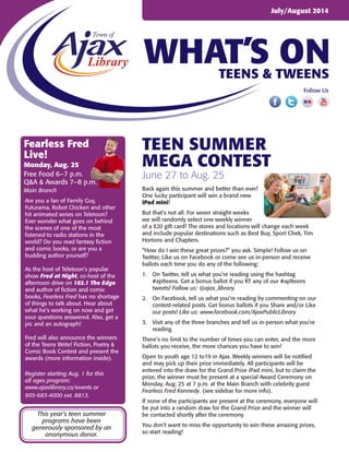 WHAT’S ON
July/August 2014
Teens & Tweens
Follow Us
Teen summer
mega contest
June 27 to Aug. 25
Back again this summer and better than ever!
One lucky participant will win a brand new
iPad mini!
But that’s not all. For seven straight weeks
we will randomly select one weekly winner
of a $20 gift card! The stores and locations will change each week
and include popular destinations such as Best Buy, Sport Chek, Tim
Hortons and Chapters.
“How do I win these great prizes?” you ask. Simple! Follow us on
Twitter, Like us on Facebook or come see us in-person and receive
ballots each time you do any of the following:
1.	 On Twitter, tell us what you’re reading using the hashtag
#aplteens. Get a bonus ballot if you RT any of our #aplteens
tweets! Follow us: @ajax_library.
2.	 On Facebook, tell us what you’re reading by commenting on our
contest-related posts. Get bonus ballots if you Share and/or Like
our posts! Like us: www.facebook.com/AjaxPublicLibrary
3.	 Visit any of the three branches and tell us in-person what you’re
reading.
There’s no limit to the number of times you can enter, and the more
ballots you receive, the more chances you have to win!
Open to youth age 12 to19 in Ajax. Weekly winners will be notified
and may pick up their prize immediately. All participants will be
entered into the draw for the Grand Prize iPad mini, but to claim the
prize, the winner must be present at a special Award Ceremony on
Monday, Aug. 25 at 7 p.m. at the Main Branch with celebrity guest
Fearless Fred Kennedy. (see sidebar for more info).
If none of the participants are present at the ceremony, everyone will
be put into a random draw for the Grand Prize and the winner will
be contacted shortly after the ceremony.
You don’t want to miss the opportunity to win these amazing prizes,
so start reading!
Fearless Fred
Live!
Monday, Aug. 25
Free Food 6–7 p.m.
Q&A & Awards 7–8 p.m.
Main Branch
Are you a fan of Family Guy,
Futurama, Robot Chicken and other
hit animated series on Teletoon?
Ever wonder what goes on behind
the scenes of one of the most
listened-to radio stations in the
world? Do you read fantasy fiction
and comic books, or are you a
budding author yourself?
As the host of Teletoon’s popular
show Fred at Night, co-host of the
afternoon drive on 102.1 The Edge
and author of fiction and comic
books, Fearless Fred has no shortage
of things to talk about. Hear about
what he’s working on now and get
your questions answered. Also, get a
pic and an autograph!
Fred will also announce the winners
of the Teens Write! Fiction, Poetry &
Comic Book Contest and present the
awards (more information inside).
Register starting Aug. 1 for this
all ages program:
www.ajaxlibrary.ca/events or
905-683-4000 ext. 8813.
This year’s teen summer
programs have been
generously sponsored by an
anonymous donor.
 