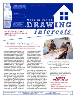 N ICE GUYS ALWAYS FINISH...            J U L Y / A U GU S T 2 010
                DISCUSSING THE ESSENTIALS FOR
                YOUR HOMES FINISHES WITH TWO
                LOCAL PROFESSIONALS ..…… 2




                  HOUSE TALK
                ONCE YOU’VE LIVED ON A LAKE,
                CAN YOU REALLY BE HAPPY
                ANYWHERE ELSE? …….…..…         3


                                                   Macklin Design

                                                   DRAWING
                  SIMPLIFYING SELECTIONS
                THE KEY TO EXTERIOR
                MATERIAL SELECTIONS IS
                COLLECTING SAMPLES &
                SEARCHING FOR EXAMPLES   …     4



PERSONAL INSIGHT
INTO DESIGNING YOUR
FINE HOME
                                                               interests
     What we’re up to ...
 Architectural interns from Baker College of Flint prepare for their
         future by helping Triple R Ranch plan for theirs.

At Macklin Design we design fine                   ing, they also oversee a
custom homes along with helping                    small private school
people plan their futures. In fact,                called Oceola Christian
over the past 1-1/2 years we of-                   Academy at the Ranch.
fered internships to Baker College                 Dave approached us
students who are at the threshold                  several months back to
of their futures. Last semester we                 help Triple R Ranch de-
asked four students, who already                   velop a feasibility study.            Initial Master Planning meeting at Macklin Design.
knew each other, to do a 10-week                   The study is being formed            Clockwise - Dave Gugin, Craig Grace, Chris Macklin,
internship with us. They went to                   in order to move the                    Lance Underwood, Ron Hart & Melvin Kellogg
                                                                                                            (not pictured).
work on a project for Triple R                     Ranch from its current lo-
Ranch that had more of a personal                  cation to a nearby 30 acre site.           they are fathers with children of
impact in their lives than just draw-                                                         their own.
ing the buildings ever could.                      Ever since the first meeting with
                                                   Dave at the Ranch, the interns re-   In some of the coming issues we
Dave & Karen Gugin, who run the                    alized the importance of selfless    will inform you of the progress and
Ranch in Howell, MI, mentor kids                   ambition. They now know the          development of this project.
who are in the foster care system                  cause is greater than the architec-
as well as young adults who are                    ture, but also that the buildings               COMING
transitioning out of it into independ-
ent adulthood. Dave actually was
                                                   must support the vision or the de-
                                                   sign will be in vain. This project
                                                                                               NEXT ISSUE
in the foster care system when he                  captured the hearts of the interns. • Are you feeling guilty about
was a kid growing up in Flint, and                 One of them could fully relate be-    not going green?
several years back the Lord asked                  cause he himself was adopted,
him to help the next generation of                 and the remaining three interns     • Why is PRICE always at the top?
foster kids. In addition to mentor-                simply fell in love with it because • The changing landscape

 MACKLIN DESIGN, INC.     14165 N. FENTON RD., STE. 203A FENTON, MI 48430                   P 810.714.0000
                                     WWW.MACKLINDESIGN.COM                            CHRIS@MACKLINDESIGN.COM                          1
 