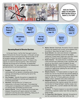 July-August 2010

                                                                                                               Invite your friends &
                                                                                                             family to our Hot Summer
                                                                                                             Nights Run Race Series on
                                                                                                              August 11, 18 & 25th!!!




      What’s the                                                                                                            BoD,
                                             RR: Kona                              Redemption                             Sponsors,
      Purpose?                                Baby!                               not Necessary                           Calendar,
       page 2                               pages 5-7                                 page 10                              page 12

                         Metabolism                                   Are You                           Summer
                             101                                 Stalling?                               Dinner
                         pages 3-4                             pages 8-9                                 page 11



                                                                            5.  Mentor Director: Essentially, the mentor director connects
          Upcoming Board of Director Elections                                  potential new members with current, active members that
                                                                                are willing to “show them the ropes” of our club.
       In the near future, it will be that time again to elect a            6. Social Director: Our club’s social director is responsible
Board of Directors for the next two years. In the past, we have                 for planning and facilitating: our end-of-the-season
had between 12 and 13 board positions filled and we hope to fill                celebration, Fitness Fanatic nights and a few other family/
all necessary openings for another term. Please consider                        friends Tri Fusion fun events throughout the year.
yourself for a possible opportunity to serve Tri Fusion in the              7. Events Director: The events director is someone that can
capacity of a board of directors position. More information                     create and work with committees to plan, coordinate, and
regarding the process will be forthcoming, via membership                       execute our key athletic events throughout the year.
meetings and email. For now, please consider the following brief            8. Membership Director: Responsibilities of this position
job descriptions for each board positions=>                                     include; welcoming and communicating with new members for
                                                                                completion of applications, updating the club roster and
1.   President: The president oversees it all, from                             maintaining relationships.
     relationships with our sponsors, scheduling events, planning           9. Website Director: Tri Fusion’s website is a huge hit, and
     meetings, and networking to mentoring the rest of the                      wouldn’t be if not for the efficient and continual upkeep of
     board of directors.                                                        current and upcoming events, a race calendar, sponsor and
2.   Vice President: Typically this position is responsible for                 supporter links, the Tri Forum, gallery pics, and other
     seeking and scheduling our meeting’s guest speakers and                    valuable contact, newsletter and e-store connections.
     formalizing those plans.                                               10. Newsletter Director: The newsletter is currently a
3.   Secretary: The secretary for Tri Fusion is our                             monthly publication that requires a person that can solicit
     communicator in all areas of multi-sport, from answering/                  articles about all things multisport, healthy recipes, race
     fielding email correspondence with members to coordinating                 reports, sponsor info., a current calendar and other need-
     our meeting venue and heading up events as well.                           to-know data.
4.   Uniform Director: Since our clothing line has already been             11. Treasurer: Tri Fusion’s treasurer is a very detail-oriented,
     designed, this position will require a person to be highly                 conscientious, organized, number-lover that can keep the
     organized in soliciting new orders, submitting, taking care of             books straight.
     payments and delivery of all clothing orders.                          12. Tri Fusion Kid’s Club Director: Basically, this position is
                                                                                one that coordinates all things “kids” within our club.
                                                                      [1]
 