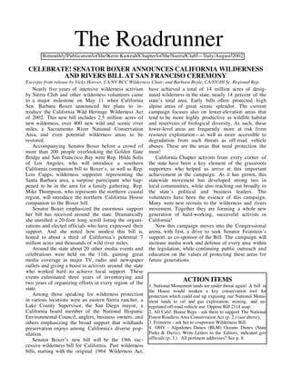 The Roadrunner
       Bimonthly Publication of the Kern-Kaweah Chapter of the Sierra Club — July/August 2002

 CELEBRATE! SENATOR BOXER ANNOUNCES CALIFORNIA WILDERNESS
         AND RIVERS BILL AT SAN FRANCISO CEREMONY
Excerpts from release by Vicky Hoover, CA/NV RCC Wilderness Chair, and Barbara Boyle, CA/NV/HI Sr. Regional Rep.
    Nearly five years of intensive wilderness activism     have achieved a total of 14 million acres of desig-
by Sierra Club and other wilderness volunteers came        nated wilderness in the state, nearly 14 percent of the
to a major milestone on May 11 when California             state’s total area. Early bills often protected high
Sen. Barbara Boxer announced her plans to in-              alpine areas of great scenic splendor. The current
troduce the California Wild Heritage Wilderness Act        campaign focuses also on lower-elevation areas that
of 2002. This new bill includes 2.5 million acres of       tend to be more highly productive as wildlife habitat
new wilderness, over 400 new wild and scenic river         and reservoirs of biological diversity. As such, these
miles, a Sacramento River National Conservation            lower-level areas are frequently more at risk from
Area, and even potential wilderness areas to be            resource exploitation—as well as more accessible to
restored.                                                  degradation from such threats as off-road vehicle
    Accompanying Senator Boxer before a crowd of           abuses. These are the areas that need protection the
more than 200 people overlooking the Golden Gate           most!
Bridge and San Francisco Bay were Rep. Hilda Solis             California Chapter activists from every corner of
of Los Angeles, who will introduce a southern              the state have been a key element of the grassroots
California companion bill to Boxer’s, as well as Rep.      supporters who helped us arrive at this important
Lois Capps, wilderness supporter representing the          achievement in the campaign. As it has grown, this
Santa Barbara area, a surprise participant who hap-        statewide movement has developed strong ties in
pened to be in the area for a family gathering. Rep.       local communities, while also reaching out broadly to
Mike Thompson, who represents the northern coastal         the state’s political and business leaders. The
region, will introduce the northern California House       volunteers have been the essence of this campaign.
companion to the Boxer bill.                               Many were new recruits to the wilderness and rivers
    Senator Boxer emphasized the enormous support          movement. Together they are forming a whole new
her bill has received around the state. Dramatically       generation of hard-working, successful activists in
she unrolled a 20-foot long scroll listing the organi-     California!
zations and elected officials who have expressed their         Now this campaign moves into the Congressional
support. And she noted how modest this bill is,            arena, with first, a drive to seek Senator Feinstein’s
honed to about a third of California’s potential 7         support. as co-sponsor of the Bill. The campaign will
million acres and thousands of wild river miles.           increase media work and defense of every area within
    Around the state about 20 other media events and       the legislation, while continuing public outreach and
celebrations were held on the 11th, gaining great          education on the values of protecting these areas for
media coverage in major TV, radio and newspaper            future generations.
outlets and giving a boost to activists around the state
who worked hard to achieve local support. These
events culminated three years of inventorying and
two years of organizing efforts in every region of the
                                                                            ACTION ITEMS
                                                           1. National Monument lands are under threat again! A bill in
state.                                                     the House would weaken a key conservation tool for
    Among those speaking for wilderness protection         protection which could end up exposing our National Monu-
in various locations were an eastern Sierra rancher, a     ment lands to oil and gas exploration, mining, and un-
Lake County Supervisor, the San Diego mayor, a             regulated off-road vehicle use. Oppose Bill 2114 asap.
California board member of the National Hispanic           2. All Calif. House Reps - ask them to support The National
Environmental Council, anglers, business owners, and       Forest Roadless Area Conservation Act (p. 2.) (see above).
others emphasizing the broad support that wildlands        3. Feinstein - ask her to cosponsor Wilderness Bill.
preservation enjoys among California's diverse pop-        4. OHV - Algodones Dunes (BLM) Oceano Dunes (State
ulation.                                                   Parks & Davis), Write Letters to the Editors, indicated gov
    Senator Boxer’s new bill will be the 19th suc-         officials (p. 3.) All pertinent addresses? See p. 8.
cessive wilderness bill for California. Past wilderness
bills, starting with the original 1964 Wilderness Act,
 