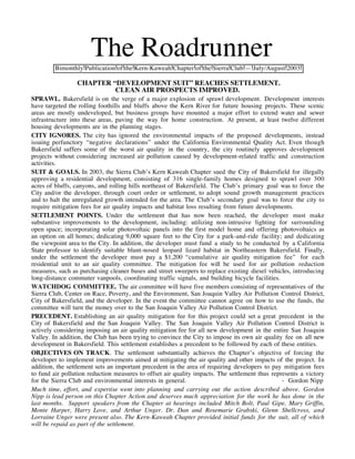 The Roadrunner
         Bimonthly Publication of the Kern-Kaweah Chapter of the Sierra Club — July/August 2003

                 CHAPTER “DEVELOPMENT SUIT” REACHES SETTLEMENT.
                          CLEAN AIR PROSPECTS IMPROVED.
SPRAWL. Bakersfield is on the verge of a major explosion of sprawl development. Development interests
have targeted the rolling foothills and bluffs above the Kern River for future housing projects. These scenic
areas are mostly undeveloped, but business groups have mounted a major effort to extend water and sewer
infrastructure into these areas, paving the way for home construction. At present, at least twelve different
housing developments are in the planning stages.
CITY IGNORES. The city has ignored the environmental impacts of the proposed developments, instead
issuing perfunctory “negative declarations” under the California Environmental Quality Act. Even though
Bakersfield suffers some of the worst air quality in the country, the city routinely approves development
projects without considering increased air pollution caused by development-related traffic and construction
activities.
SUIT & GOALS. In 2003, the Sierra Club’s Kern Kaweah Chapter sued the City of Bakersfield for illegally
approving a residential development, consisting of 316 single-family homes designed to sprawl over 300
acres of bluffs, canyons, and rolling hills northeast of Bakersfield. The Club’s primary goal was to force the
City and/or the developer, through court order or settlement, to adopt sound growth management practices
and to halt the unregulated growth intended for the area. The Club’s secondary goal was to force the city to
require mitigation fees for air quality impacts and habitat loss resulting from future developments.
SETTLEMENT POINTS. Under the settlement that has now been reached, the developer must make
substantive improvements to the development, including: utilizing non-intrusive lighting for surrounding
open space; incorporating solar photovoltaic panels into the first model home and offering photovoltaics as
an option on all homes; dedicating 9,000 square feet to the City for a park-and-ride facility; and dedicating
the viewpoint area to the City. In addition, the developer must fund a study to be conducted by a California
State professor to identify suitable blunt-nosed leopard lizard habitat in Northeastern Bakersfield. Finally,
under the settlement the developer must pay a $1,200 “cumulative air quality mitigation fee” for each
residential unit to an air quality committee. The mitigation fee will be used for air pollution reduction
measures, such as purchasing cleaner buses and street sweepers to replace existing diesel vehicles, introducing
long-distance commuter vanpools, coordinating traffic signals, and building bicycle facilities.
WATCHDOG COMMITTEE. The air committee will have five members consisting of representatives of the
Sierra Club, Center on Race, Poverty, and the Environment, San Joaquin Valley Air Pollution Control District,
City of Bakersfield, and the developer. In the event the committee cannot agree on how to use the funds, the
committee will turn the money over to the San Joaquin Valley Air Pollution Control District.
PRECEDENT. Establishing an air quality mitigation fee for this project could set a great precedent in the
City of Bakersfield and the San Joaquin Valley. The San Joaquin Valley Air Pollution Control District is
actively considering imposing an air quality mitigation fee for all new development in the entire San Joaquin
Valley. In addition, the Club has been trying to convince the City to impose its own air quality fee on all new
development in Bakersfield. This settlement establishes a precedent to be followed by each of these entities.
OBJECTIVES ON TRACK. The settlement substantially achieves the Chapter’s objective of forcing the
developer to implement improvements aimed at mitigating the air quality and other impacts of the project. In
addition, the settlement sets an important precedent in the area of requiring developers to pay mitigation fees
to fund air pollution reduction measures to offset air quality impacts. The settlement thus represents a victory
for the Sierra Club and environmental interests in general.                                     - Gordon Nipp
Much time, effort, and expertise went into planning and carrying out the action described above. Gordon
Nipp is lead person on this Chapter Action and deserves much appreciation for the work he has done in the
last months. Support speakers from the Chapter at hearings included Mitch Bolt, Paul Gipe, Mary Griffin,
Monte Harper, Harry Love, and Arthur Unger. Dr. Dan and Rosemarie Grabski, Glenn Shellcross, and
Lorraine Unger were present also. The Kern-Kaweah Chapter provided initial funds for the suit, all of which
will be repaid as part of the settlement.
 