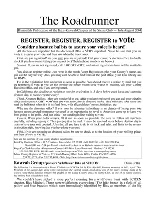 The Roadrunner
    Bimonthly Publication of the Kern-Kaweah Chapter of the Sierra Club — July/August 2004


      REGISTER, REGISTER, REGISTER to                                                               vote
   Consider absentee ballots to assure your voice is heard!
   All elections are important, but this election of 2004 is VERY important. Please be sure that you are
ready to exercise your vote, and then vote when the time comes.
   First. are you registered? are you sure you are registered? Call your county’s election office to double
check if you have some feeling you may not be. (The telephone numbers are below.)
   Second. If you are not registered, call 1.800.345.VOTE, and a state registration form will be mailed to
you.
   You also can register online. Just write in the words Voter Registration plus your County’s name, and
you will be on your way. Also, you may well be able to find forms at the post office, your local library and
the DMV.
   Fill in the registration form and return as soon as possible. You should receive a notice by mail that you
are registered to vote. If you do not receive the notice within three weeks of mailing, call your County
Elections office, and ask if you are registered.
   In California, the deadline to register to vote for an election is 15 days before each local and statewide
election day, so please register early!
   Third. Absentee Ballots—they are wonderful to use. After you have registered you can call your election
office and request RIGHT NOW that you want to receive an absentee ballot. They will keep your name and
send the ballot out when it is in its final form, with all candidates’ names, initiatives, etc.
   Why use the absentee ballot? If you vote by absentee ballot there is no chance of losing your vote
because an unexpected emergency occurred or an opportunity to travel to Antarctica came up to keep you
from going to the polls. And just think—no standing in line waiting to vote.
   Fourth. When your ballot arrives, fill it out as soon as possible. Be sure to follow all directions
carefully, including signing it! Then just pop it in the mail. It must be received on or before election day in
order to have your vote counted. After that, all you have to do is sit back and relax and listen to the returns
on election night, knowing that you have done your part.
   Fifth. If you are not using an absentee ballot, be sure to check as to the location of your polling place,
and then be sure to VOTE.
Here are the numbers of your county election departments:
Kern Cty Elections Office - 1115 Truxtun - Bakersfield, CA 93301 - 661.868.3590 - 661.868.3768 Fax
           Hours 8:00 am - 5:00 pm E-mail: elections@co.kern.ca.us Website: www.co.kern.ca.us/elections/
Kings Cty Clerk-Recorder - Government Center -1400 West Lacey Boulevard - Hanford, CA 93230
     559.582.3211 EXT. 4401 E-mail: erose@co.kings.ca.us Web: http://www.countyofkings.com
Tulare County Registrar of Voters - 221 South Mooney Blvd., Suite G28 - Visalia, CA 93291-4596
         559.733.6275 - Fax 559.737.4498 - Web: http://www.tularecoauditor.org/elections

Kaweah Group Sponsors Wildflower Hike at SCICON                                                            Diane Jetter
The following is a description of a Sierra Club hike at SCICON led by Rick Mitchell Saturday morning at 9:00, April 24th.
Members of the Sierra Club, along with visitors from the Central Coast, hiked along one of the many inviting trails at the
science camp that is familiar to many 6th graders in the Tulare County area. The Sierra Club, as one of its nature outings,
had invited Rick to lead their walk.
   We couldn't have picked a more perfect morning for a wildflower hunt with SCICON
director, Rick Mitchell. There were wildflowers everywhere! The hike began in a field of tall
yellow and blue beauties which were immediately identified by Rick as members of the lily
 