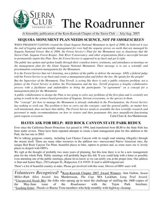 The Roadrunner
       A bimonthly publication of the Kern-Kaweah Chapter of the Sierra Club — July/Aug. 2007

   SEQUOIA MONUMENT PLAN NEEDS SCIENCE, NOT PR SMOKESCREEN
WHEN PRESIDENT CLINTON created the Giant Sequoia National Monument in April of 2000, he believed it was
the end of logging and unscientific management for over half the sequoia groves on earth that are managed by
Sequoia National Forest. But in 2004, the Forest Service’s Plan for the Monument was so disastrous that the
Sierra Club, Sequoia Forest Keeper, Tule River Conservancy, and other organizations filed a successful lawsuit
to permanently enjoin this Plan. Now the Forest Service is supposed to go back and get it right.
The public has spoken and spoken loudly through their countless letters, testimony, and attendance at meetings on
the management plan for the Giant Sequoia National Monument. Their message is to use a scientific and
proclamation-consistent management for the Monument.
It is the Forest Service that isn’t listening, not a failure of the public to deliver the message. AND, a federal judge
told the Forest Service to go back and create a management plan and follow the law. He speaks for the people!
But the Supervisor of the Monument, Tina Terrell, is acting like there is only a public relations problem, not a
failure of the Forest Service to follow the Proclamation and the law. Terrell proposes a lengthy collaborative
process with a facilitator and stakeholders to bring the participants “to agreement” on a concept for a
management plan for the Monument.
A public collaboration to design the Plan is not going to solve any problems of the first plan and is certainly not
going to result in the science-based protection of Sequoia, Sierran ecosystems, or the species in them.
The “concept” for how to manage the Monument is already embodied in the Proclamation; the Forest Service
has nothing to work out. The problem is how to carry out the concepts—and the general public, no matter how
well intentioned, does not have that ability. The Forest Service needs to assemble the best scientific research and
personnel to make recommendations on how to restore and then perpetuate this once magnificent functioning
giant sequoia ecosystem.                                                                 Carla Cloer & Ara Marderosian

      HAYES ASK FOR HELP: RED ROCK CANYON STATE PARK REDUX
Ever since the California Desert Protection Act passed in 1994, land transferred from BLM to the State Park has
been under review. There have been repeated attempts to create a land management plan for this addition to the
Park, the last one in 2003.
We’re talking gorgeous country, including Last Chance Canyon with its rough road running (illegally) through
the stream itself. There are many other resources in the addition too—unexcavated Native American sites, the
unique Red Rock Canyon Tar Plant, beautiful places to hike, raptors to protect and, as some users see it, lovely
places to despoil with OHVs.
We sigh at the thought of probably two more years of planning, but this time there is to be a new management
plan for the whole Park. Public meetings will probably begin this fall. If you could help with a letter or possibly
even attending one of the public meetings, please let us know so we can notify you at the proper time. Our address
is Stan and Jeanie Haye, 230 Larkspur St., Ridgecrest, CA 93555. E mail is adit@ridgenet.net.
There’s a lot of beautiful country at stake. Please get involved with this issue. Droves of OHV users will.

Volunteers Recognized! *Kern-Kaweah Chapter 2007 Award Winners: Ann Gallon, Susan
Miller-Ruth Allen Award; Ara Marderosian, The Cup; MA Lockhart, Long Trail Award.
*Unexpected Needs Met: the folks who sprang up to meet the challenge of stuffing the 1600 copies of
the    May-June     issue    of    the   Roadrunner     with    the    Tejon      Park    brochure.
*Looking better: Thanks to Buena Vista members who help monthly with highway cleanup.
 