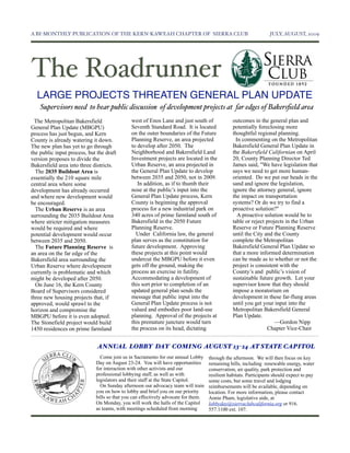A BI-MONTHLY PUBLICATION OF THE KERN-KAWEAH CHAPTER OF SIERRA CLUB	

                                             JULY, AUGUST, 2009




The Roadrunner
  LARGE PROJECTS THREATEN GENERAL PLAN UPDATE
    Supervisors need to hear public discussion of development projects at far edges of Bakersﬁeld area
  The Metropolitan Bakersfield                west of Enos Lane and just south of               outcomes in the general plan and
General Plan Update (MBGPU)                   Seventh Standard Road. It is located              potentially foreclosing more
process has just begun, and Kern              on the outer boundaries of the Future             thoughtful regional planning.
County is already watering it down.           Planning Reserve, an area projected                 In commenting on the Metropolitan
The new plan has yet to go through            to develop after 2050. The                        Bakersfield General Plan Update in
the public input process, but the draft       Neighborhood and Bakersfield Land                 the Bakersfield Californian on April
version proposes to divide the                Investment projects are located in the            20, County Planning Director Ted
Bakersfield area into three districts.        Urban Reserve, an area projected in               James said, "We have legislation that
  The 2035 Buildout Area is                   the General Plan Update to develop                says we need to get more human-
essentially the 210 square mile               between 2035 and 2050, not in 2009.               oriented. Do we put our heads in the
central area where some                          In addition, as if to thumb their              sand and ignore the legislation,
development has already occurred              nose at the public’s input into the               ignore the attorney general, ignore
and where new development would               General Plan Update process, Kern                 the impact on transportation
be encouraged.                                County is beginning the approval                  systems? Or do we try to find a
  The Urban Reserve is an area                process for a new industrial park on              proactive solution?"
surrounding the 2035 Buildout Area            340 acres of prime farmland south of                 A proactive solution would be to
where stricter mitigation measures            Bakersfield in the 2050 Future                    table or reject projects in the Urban
would be required and where                   Planning Reserve.                                 Reserve or Future Planning Reserve
potential development would occur               Under California law, the general               until the City and the County
between 2035 and 2050.                        plan serves as the constitution for               complete the Metropolitan
  The Future Planning Reserve is              future development. Approving                     Bakersfield General Plan Update so
an area on the far edge of the                these projects at this point would                that a more informed determination
Bakersfield area surrounding the              undercut the MBGPU before it even                 can be made as to whether or not the
Urban Reserve where development               gets off the ground, making the                   project is consistent with the
currently is problematic and which            process an exercise in futility.                  County’s and public’s vision of
might be developed after 2050.                Accommodating a development of                    sustainable future growth. Let your
  On June 16, the Kern County                 this sort prior to completion of an               supervisor know that they should
Board of Supervisors considered               updated general plan sends the                    impose a moratorium on
three new housing projects that, if           message that public input into the                development in these far-flung areas
approved, would sprawl to the                 General Plan Update process is not                until you get your input into the
horizon and compromise the                    valued and embodies poor land-use                 Metropolitan Bakersfield General
MBGPU before it is even adopted.              planning. Approval of the projects at             Plan Update.
The Stonefield project would build            this premature juncture would turn                                    —Gordon Nipp
1450 residences on prime farmland             the process on its head, dictating                                 Chapter Vice-Chair


                              ANNUAL LOBBY DAY COMING AUGUST 23-24 AT STATE CAPITOL
                               Come join us in Sacramento for our annual Lobby      through the afternoon. We will then focus on key
                             Day on August 23-24. You will have opportunities       remaining bills, including renewable energy, water
                             for interaction with other activists and our           conservation, air quality, park protection and
                             professional lobbying staff, as well as with           resilient habitats. Participants should expect to pay
                             legislators and their staff at the State Capitol.      some costs, but some travel and lodging
                               On Sunday afternoon our advocacy team will train     reimbursements will be available, depending on
                             you on how to lobby and brief you on our priority      location. For more information, please contact
                             bills so that you can effectively advocate for them.   Annie Pham, legislative aide, at
                             On Monday, you will work the halls of the Capitol      lobbyday@sierraclubcalifornia.org or 916.
                             as teams, with meetings scheduled from morning         557.1100 ext. 107.
 
