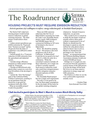 A BI-MONTHLY PUBLICATION OF THE KERN-KAWEAH CHAPTER OF SIERRA CLUB                                     JULY/AUGUST, 2010




The Roadrunner
HOUSING PROJECTS MUST REQUIRE EMISSION REDUCTION
 Activist questions city’s wi"ingness to enforce energy reduction goals in Stockdale Ranch project
  The Sierra Club’s ideal new                 These are GHG emission                    whatsoever. Instead of massive
housing project would include               reductions that the City of                 reductions, we get none.
massive reductions in global                Bakersfield is assuming for Castle            Why would we be so cynical as
warming emissions. The ideal                & Cooke’s new Stockdale Ranch               to think the developer would not
project would achieve these                 project, nearly 3600 residences             actually achieve these goals
goals:                                      and 940,000 square feet of                  without a requirement to do so?
  • reduce project greenhouse gas           commercial building on 565 acres            Maybe we should trust the
(GHG) emissions by 70 percent               of farmland to the west of                  developer to spend an extra $4
from “business-as-usual” and by             Bakersfield.                                million for solar photovoltaics
58 percent from the State of                  Wow! We should be jumping                 when he doesn’t have to do so.
California’s very difficult to attain       for joy! This project is the most           Maybe we should trust the
2020 goal.                                  progressive one in all of                   developer to do “Zero Net
  • benefit greatly by a 72 percent         California! In Bakersfield?                 Energy,” an unrequired goal that
reduction in GHG emissions from             Could this be too good to be true?          the California Building Industry
the agricultural and industrial               But it’s a little too early for a         Association estimates would cost
sectors.                                    celebration. While the                      at least $50,000 per house.
  • include energy efficiency               consultant’s analysis includes all            Perhaps we’ve caught our case
programs to reduce project energy           these reductions, not a single one          of cynicism from the consultant’s
usage by 70 percent.                        of them is actually required.               cynical misuse of the EIR process
  • include an 800-kilowatt solar           Such massive reductions could               to let the developer off the hook.
photovoltaic system at a cost of at         only result from stringent project-         We’d love to see these massive
least $4 million of the developer’s         specific mitigation measures                reductions in energy usage and
dollars.                                    directed expressly at GHG                   GHG emissions.
  • satisfy the “Zero Net Energy”           reductions.                                   We’ll believe it when we see the
goal of the California Public                 The Stockdale Ranch project               City’s enforceable requirement
Utilities Commission, resulting in          has not a single such requirement.          actually occur.
no net purchases from the                     Not only is it too good to be
electricity or gas grid for                 true, but these paper assumptions                             —Gordon Nipp
residences built after 2020.                let the developer off the hook for                    Kern Kaweah Vice-Chair
  What an incredible project!               any global warming mitigation
Could it be possible?

Club invited to participate in Muir’s March to restore Hetch Hetchy Va"ey
                           Robert Hanna, the great-great-grandson of the      1, and all levels of backpackers are encouraged
                         naturalist and conservationist, John Muir, invites   to participate.
                         Sierra Club members to join him on Muir's              “John Muir marched many miles over many
                         March across Yosemite from August 1-7.               years to build support for protecting and
                                                                              conserving America's national parks. Please join
                           “Muir's March to restore the Hetch Hetchy          me on Muir's March as we continue down that
                         Valley is a wonderful way to experience Yosemite     trail and work to restore his beloved Hetch
                         National Park and make a difference,” Hanna          Hetchy Valley in Yosemite National Park.”
                         said. A professional guide will lead hikers on one     For more information contact:
                         of three spectacular routes. The trip is free for    murirsmarch@hetchhetchy.org or phone
                         each person who raises at least $1913 by August      415.956.0401.
 