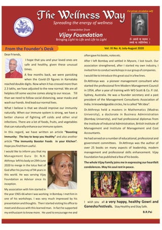 From the Founder's Desk Vol: IX No: 4; July‐August 2020
DearFriends,
I hope that you and your loved ones are
safe and healthy, given these unusual
times.
A few months back, we were panicking
when the Covid‐19 figures in Karnataka
reached double digits. Now when it has crossed more than
2.3 lakhs, we have adjusted to the new normal. We are all
helpless till some vaccine comes along to our rescue. Till
than we need to follow social distancing, wear masks and
washourhands.Andleadournormallives.
What I believe is that we should improve our immunity
naturally. When our immune system is strong, we have a
better chance of fighting off colds and other viral
infections. There are a lot of foods, fruits, and vegetables
thatcannaturallyenhanceourimmunesystem.
In this regard, we have written an article “Boosting
Immunity: The key to keep you Healthy” and also another
article “The Immunity Booster Foods in your Kitchen”.
Hopeyoufindthemuseful.
I would like to inform you that my
Management Guru Dr. N.H.
Atthreya lefthisbodyon29thJune
2020 to merge in the lotus feet of
God after his journey of 94 years in
this world. He was serving Vijay
Foundation as Advisor since its
inception.
My association with him started in
the year 1965‐66 when I was working in Bombay. I met him in
one of his workshops. I was very much impressed by his
presentationandthoughts. ThenIstartedvisitinghisofficeto
meet and discuss with this learned man. In fact he supported
my enthusiasm to know more. He used to encourage me and
oftengavehisbooks,notesetc.
After I left Bombay and settled in Mysore, I lost touch. Our
association strengthened, after I started my own industry, I
invitedhimtoconductworkshopsinourgroupofcompanies.
Iwouldliketointroducethisgreatsoulinafewlines.
Dr.Atthreya was a pioneer management consultant who
started the professional firm Modern Management Council
in 1954, after a year of training with WD Scott & Co. P. Ltd.
Sydney, Australia. He was a founder secretary and a past
president of the Management Consultants Association of
India.Inknowledgeablecircles,heiscalled“Mr.Idea”.
Dr.Atthreya held a masters in Mathematics (Madras
University), a doctorate in Business Administration
(Bombay University), and had professional diplomas from
the Institute of Industrial Administration, British Institute of
Management and Institute of Management and Cost
Accountants.
Hehadservedonanumberofeducational,professionaland
government committees. Dr.Atthreya was the author of
over 25 books on many aspects of leadership, modern
management and professional skills enhancement. Vijay
Foundationhaspublishedafewofhisbooks.
The whole Vijay Family joins me in expressing our heartfelt
condolences.Mayhissoulrestinpeace.
I wish you all a very happy, healthy Gowri and
GaneshaFestivals. StayHealthyandStaySafe.
B.R.Pai
 