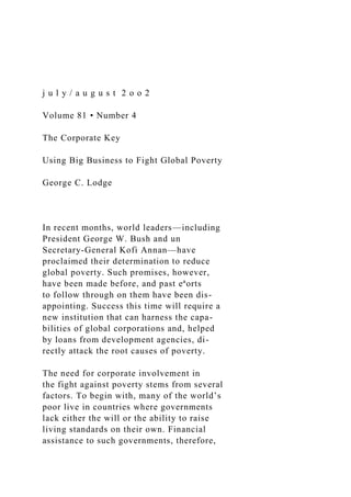 j u l y / a u g u s t 2 o o 2
Volume 81 • Number 4
The Corporate Key
Using Big Business to Fight Global Poverty
George C. Lodge
In recent months, world leaders—including
President George W. Bush and un
Secretary-General Kofi Annan—have
proclaimed their determination to reduce
global poverty. Such promises, however,
have been made before, and past eªorts
to follow through on them have been dis-
appointing. Success this time will require a
new institution that can harness the capa-
bilities of global corporations and, helped
by loans from development agencies, di-
rectly attack the root causes of poverty.
The need for corporate involvement in
the fight against poverty stems from several
factors. To begin with, many of the world’s
poor live in countries where governments
lack either the will or the ability to raise
living standards on their own. Financial
assistance to such governments, therefore,
 