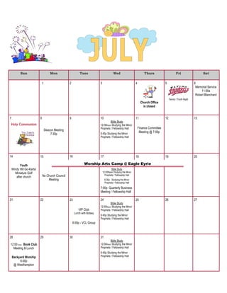 Sun Mon Tues Wed Thurs Fri Sat
1 2 3 4
Church Office
is closed
5
Family / Youth Night
6
Memorial Service
11:00a
Robert Blanchard
7
Holy Communion
8
Deacon Meeting
7:30p
9 10
Bible Study
12:00Noon Studying the Minor
Prophets / Fellowship Hall
6:45p Studying the Minor
Prophets / Fellowship Hall
11
Finance Committee
Meeting @ 7:00p
12 13
14
Youth
Windy Hill Go-Karts/
Miniature Golf
after church
15
No Church Council
Meeting
16 17
Bible Study
12:00Noon Studying the Minor
Prophets / Fellowship Hall
6:30p Studying the Minor
Prophets / Fellowship Hall
7:00p Quarterly Business
Meeting / Fellowship Hall
18 19 20
21 22 23
VIP Club
Lunch with Botsey
6:00p - VCL Group
24
Bible Study
12:00Noon Studying the Minor
Prophets / Fellowship Hall
6:45p Studying the Minor
Prophets / Fellowship Hall
25 26 27
28
12:00 Noon Book Club
Meeting & Lunch
Backyard Worship
6:00p
@ Westhampton
29 30 31
Bible Study
12:00Noon Studying the Minor
Prophets / Fellowship Hall
6:45p Studying the Minor
Prophets / Fellowship Hall
Worship Arts Camp @ Eagle Eyrie
 