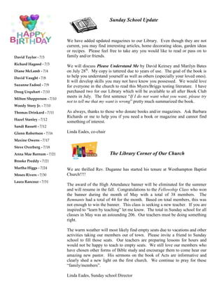 David Taylor - 7/3
Richard Hagood - 7/3
Diane McLamb - 7/4
David Vaught - 7/8
Suzanne Fadool - 7/9
Doug Urquhart - 7/10
Milton Shepperson - 7/10
Woody Story Jr. - 7/10
Thomas Drinkard - 7/11
Hazel Stanley - 7/12
Sandi Bassett - 7/12
Glenn Robertson - 7/16
Maxine Owens - 7/17
Steve Overberg - 7/18
Anna Mae Barnum - 7/21
Brooke Preddy - 7/21
Martha Higgs - 7/24
Moses Rivers - 7/30
Laura Rancour - 7/31
The Library Corner of Our Church
Sunday School Update
We have added updated magazines to our Library. Even though they are not
current, you may find interesting articles, home decorating ideas, garden ideas
or recipes. Please feel free to take any you would like to read or pass on to
family and/or friends.
We will discuss Please Understand Me by David Keirsey and Marilyn Bates
on July 28th
. My copy is tattered due to years of use. The goal of the book is
to help you understand yourself as well as others (especially your loved ones).
It will develop skills you may not have know you possessed. We would love
for everyone in the church to read this Myers/Briggs testing literature. I have
purchased two for our Library which will be available to all after Book Club
meets in July. The first sentence “If I do not want what you want, please try
not to tell me that my want is wrong” pretty much summarized the book.
As always, thanks to those who donate books and/or magazines. Ask Barbara
Richards or me to help you if you need a book or magazine and cannot find
something of interest.
Linda Eades, co-chair
We are thrilled Rev. Duganne has started his tenure at Westhampton Baptist
Church!!!!
The award of the High Attendance banner will be eliminated for the summer
and will resume in the fall. Congratulations to the Fellowship Class who won
the banner during the month of May with a total of 38 members. The
Remnants had a total of 44 for the month. Based on total members, this was
not enough to win the banner. This class is seeking a new teacher. If you are
inspired to “learn by teaching” let me know. The total in Sunday school for all
classes in May was an astounding 206. Our teachers must be doing something
right.
The warm weather will most likely find empty seats due to vacations and other
activities taking our members out of town. Please invite a friend to Sunday
school to fill those seats. Our teachers are preparing lessons for hours and
would not be happy to teach to empty seats. We still love our members who
have chosen other forms of Bible study and encourage them to come hear our
amazing new pastor. His sermons on the book of Acts are informative and
clearly shed a new light on the first church. We continue to pray for these
“family/members”.
Linda Eades, Sunday school Director
 
