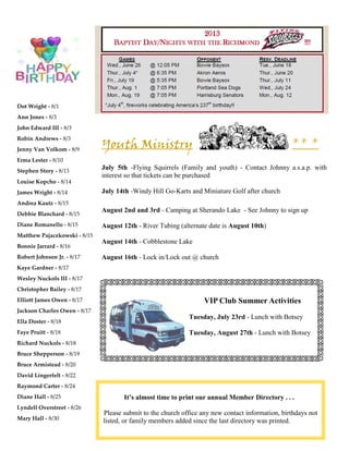 Dot Wright - 8/1
Ann Jones - 8/3
John Edward III - 8/3
Robin Andrews - 8/3
Jenny Van Volkom - 8/9
Erma Lester - 8/10
Stephen Story - 8/13
Louise Kopcho - 8/14
James Wright - 8/14
Andrea Kautz - 8/15
Debbie Blanchard - 8/15
Diane Romanello - 8/15
Matthew Pajaczkowski - 8/15
Bonnie Jarrard - 8/16
Robert Johnson Jr. - 8/17
Kaye Gardner - 8/17
Wesley Nuckols III - 8/17
Christopher Bailey - 8/17
Elliott James Owen - 8/17
Jackson Charles Owen - 8/17
Ella Doster - 8/18
Faye Pruitt - 8/18
Richard Nuckols - 8/18
Bruce Shepperson - 8/19
Bruce Armistead - 8/20
David Lingerfelt - 8/22
Raymond Carter - 8/24
Diane Hall - 8/25
Lyndell Overstreet - 8/26
Mary Hall - 8/30
Youth Ministry ** *
July 5th -Flying Squirrels (Family and youth) - Contact Johnny a.s.a.p. with
interest so that tickets can be purchased
July 14th -Windy Hill Go-Karts and Miniature Golf after church
August 2nd and 3rd - Camping at Sherando Lake - See Johnny to sign up
August 12th - River Tubing (alternate date is August 10th)
August 14th - Cobblestone Lake
August 16th - Lock in/Lock out @ church
It’s almost time to print our annual Member Directory . . .
Please submit to the church office any new contact information, birthdays not
listed, or family members added since the last directory was printed.
VIP Club Summer Activities
Tuesday, July 23rd - Lunch with Botsey
Tuesday, August 27th - Lunch with Botsey
 