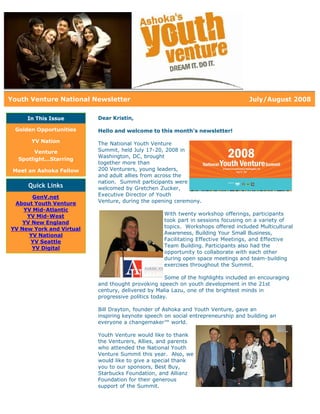 Youth Venture National Newsletter                                                 July/August 2008

     In This Issue        Dear Kristin,

 Golden Opportunities     Hello and welcome to this month's newsletter!
      YV Nation           The National Youth Venture
        Venture           Summit, held July 17-20, 2008 in
                          Washington, DC, brought
  Spotlight...Starring
                          together more than
 Meet an Ashoka Fellow    200 Venturers, young leaders,
                          and adult allies from across the
                          nation. Summit participants were
     Quick Links          welcomed by Gretchen Zucker,
       GenV.net           Executive Director of Youth
 About Youth Venture      Venture, during the opening ceremony.
    YV Mid-Atlantic
     YV Mid-West                                  With twenty workshop offerings, participants
    YV New England                                took part in sessions focusing on a variety of
YV New York and Virtual                           topics. Workshops offered included Multicultural
      YV National                                 Awareness, Building Your Small Business,
      YV Seattle                                  Facilitating Effective Meetings, and Effective
       YV Digital                                 Team Building. Participants also had the
                                                  opportunity to collaborate with each other
                                                  during open space meetings and team-building
                                                  exercises throughout the Summit.

                                                    Some of the highlights included an encouraging
                          and thought provoking speech on youth development in the 21st
                          century, delivered by Malia Lazu, one of the brightest minds in
                          progressive politics today.

                          Bill Drayton, founder of Ashoka and Youth Venture, gave an
                          inspiring keynote speech on social entrepreneurship and building an
                          everyone a changemaker™ world.

                          Youth Venture would like to thank
                          the Venturers, Allies, and parents
                          who attended the National Youth
                          Venture Summit this year. Also, we
                          would like to give a special thank
                          you to our sponsors, Best Buy,
                          Starbucks Foundation, and Allianz
                          Foundation for their generous
                          support of the Summit.
 