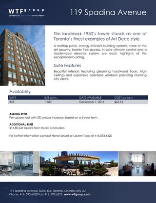 119 Spadina Avenue
119 Spadina Avenue, Suite 401, Toronto, Ontario M5V 2L1
Phone: 416. 593.6420 Fax: 416. 593.6375 www.wtfgroup.com
This landmark 1930’s tower stands as one of
Toronto’s finest examples of Art Deco style.
A rooftop patio, energy efficient building systems, state of the
art security, barrier free access, in suite climate control and a
modernized elevator system are each highlights of this
exceptional building.
Suite Features
Beautiful interiors featuring gleaming hardwood floors, high
ceilings and expansive operable windows providing stunning
city views.
Availability
SUITE SIZE (SQ FT.) DATE AVAILABLE COST (per SQ FT)
301 1,780 December 1, 2016 $26.75
ASKING RENT
Per square foot with 5% annual increase, based on a 5-year term.
ADDITIONAL RENT
$16.80 per square foot. Hydro is included.
For further information contact Honor Sewell or Lauren Tapp at 416.593.6420
 