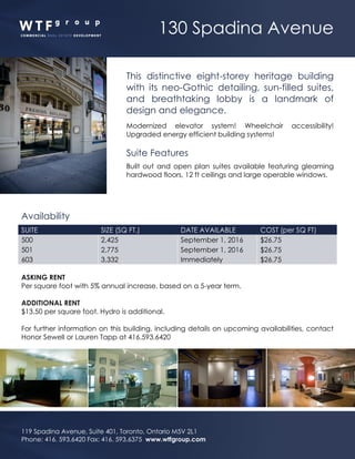 130 Spadina Avenue
119 Spadina Avenue, Suite 401, Toronto, Ontario M5V 2L1
Phone: 416. 593.6420 Fax: 416. 593.6375 www.wtfgroup.com
This distinctive eight-storey heritage building
with its neo-Gothic detailing, sun-filled suites,
and breathtaking lobby is a landmark of
design and elegance.
Modernized elevator system! Wheelchair accessibility!
Upgraded energy efficient building systems!
Suite Features
Built out and open plan suites available featuring gleaming
hardwood floors, 12 ft ceilings and large operable windows.
Availability
SUITE SIZE (SQ FT.) DATE AVAILABLE COST (per SQ FT)
500 2,425 September 1, 2016 $26.75
501 2,775 September 1, 2016 $26.75
603 3,332 Immediately $26.75
ASKING RENT
Per square foot with 5% annual increase, based on a 5-year term.
ADDITIONAL RENT
$13.50 per square foot. Hydro is additional.
For further information on this building, including details on upcoming availabilities, contact
Honor Sewell or Lauren Tapp at 416.593.6420
 