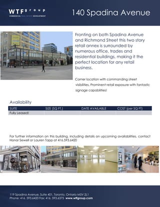 140 Spadina Avenue
119 Spadina Avenue, Suite 401, Toronto, Ontario M5V 2L1
Phone: 416. 593.6420 Fax: 416. 593.6375 www.wtfgroup.com
Fronting on both Spadina Avenue
and Richmond Street this two story
retail annex is surrounded by
numerous office, trades and
residential buildings, making it the
perfect location for any retail
business.
Corner location with commanding street
visibilities. Prominent retail exposure with fantastic
signage capabilities!
Availability
SUITE SIZE (SQ FT.) DATE AVAILABLE COST (per SQ FT)
Fully Leased!
For further information on this building, including details on upcoming availabilities, contact
Honor Sewell or Lauren Tapp at 416.593.6420
 