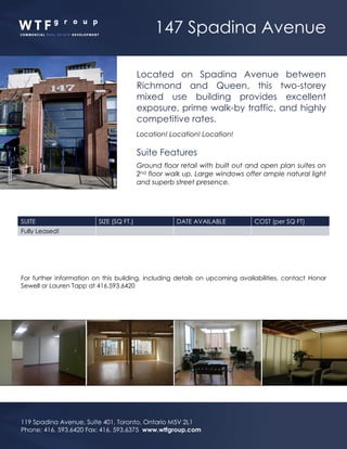 147 Spadina Avenue
119 Spadina Avenue, Suite 401, Toronto, Ontario M5V 2L1
Phone: 416. 593.6420 Fax: 416. 593.6375 www.wtfgroup.com
Located on Spadina Avenue between
Richmond and Queen, this two-storey
mixed use building provides excellent
exposure, prime walk-by traffic, and highly
competitive rates.
Location! Location! Location!
Suite Features
Ground floor retail with built out and open plan suites on
2nd floor walk up. Large windows offer ample natural light
and superb street presence.
SUITE SIZE (SQ FT.) DATE AVAILABLE COST (per SQ FT)
Fully Leased!
For further information on this building, including details on upcoming availabilities, contact Honor
Sewell or Lauren Tapp at 416.593.6420
 