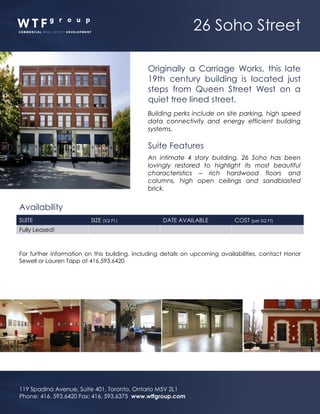 26 Soho Street
119 Spadina Avenue, Suite 401, Toronto, Ontario M5V 2L1
Phone: 416. 593.6420 Fax: 416. 593.6375 www.wtfgroup.com
Originally a Carriage Works, this late
19th century building is located just
steps from Queen Street West on a
quiet tree lined street.
Building perks include on site parking, high speed
data connectivity and energy efficient building
systems.
Suite Features
An intimate 4 story building, 26 Soho has been
lovingly restored to highlight its most beautiful
characteristics – rich hardwood floors and
columns, high open ceilings and sandblasted
brick.
Availability
SUITE SIZE (SQ FT.) DATE AVAILABLE COST (per SQ FT)
Fully Leased!
For further information on this building, including details on upcoming availabilities, contact Honor
Sewell or Lauren Tapp at 416.593.6420
 
