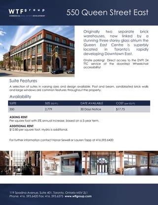 550 Queen Street East
119 Spadina Avenue, Suite 401, Toronto, Ontario M5V 2L1
Phone: 416. 593.6420 Fax: 416. 593.6375 www.wtfgroup.com
Originally two separate brick
warehouses, now linked by a
stunning three storey glass atrium the
Queen East Centre is superbly
located in Toronto's rapidly
developing Downtown East.
Onsite parking! Direct access to the DVP! 24
TTC service at the doorstep! Wheelchair
accessibility!
Suite Features
A selection of suites in varying sizes and design available. Post and beam, sandblasted brick walls
and large windows are common features throughout the property.
Availability
SUITE SIZE (SQ FT.) DATE AVAILABLE COST (per SQ FT)
350 2,779 30 Days Notice $17.75
ASKING RENT
Per square foot with 5% annual increase, based on a 5-year term.
ADDITIONAL RENT
$12.80 per square foot. Hydro is additional.
For further information contact Honor Sewell or Lauren Tapp at 416.593.6420
 
